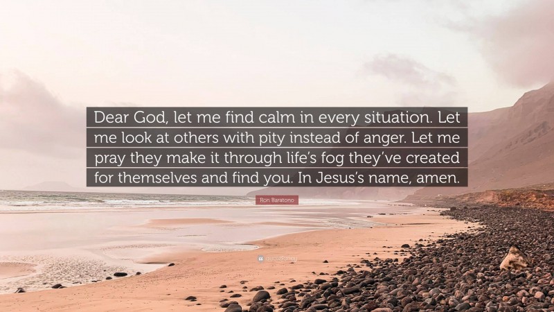Ron Baratono Quote: “Dear God, let me find calm in every situation. Let me look at others with pity instead of anger. Let me pray they make it through life’s fog they’ve created for themselves and find you. In Jesus’s name, amen.”