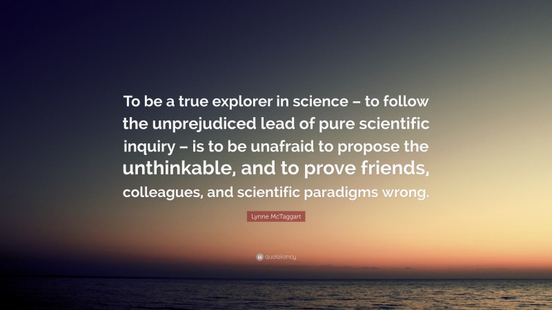 Lynne McTaggart Quote: “To be a true explorer in science – to follow the unprejudiced lead of pure scientific inquiry – is to be unafraid to propose the unthinkable, and to prove friends, colleagues, and scientific paradigms wrong.”