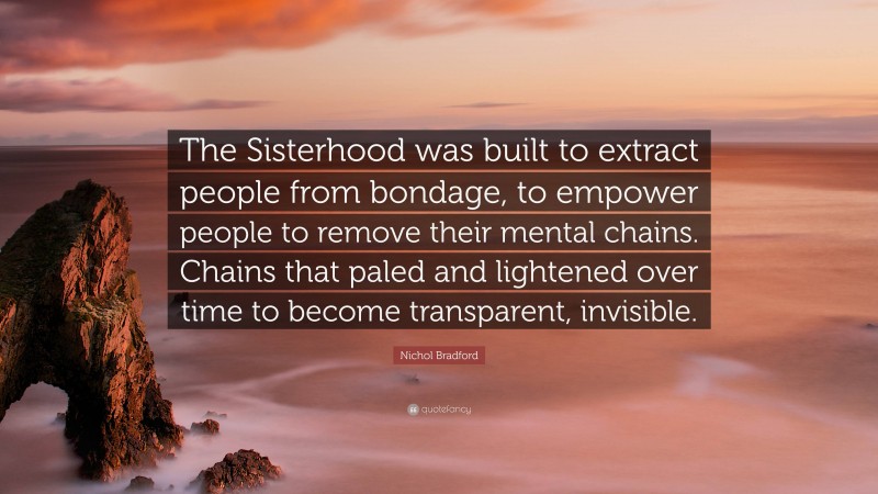 Nichol Bradford Quote: “The Sisterhood was built to extract people from bondage, to empower people to remove their mental chains. Chains that paled and lightened over time to become transparent, invisible.”