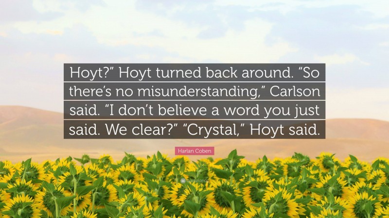 Harlan Coben Quote: “Hoyt?” Hoyt turned back around. “So there’s no misunderstanding,” Carlson said. “I don’t believe a word you just said. We clear?” “Crystal,” Hoyt said.”