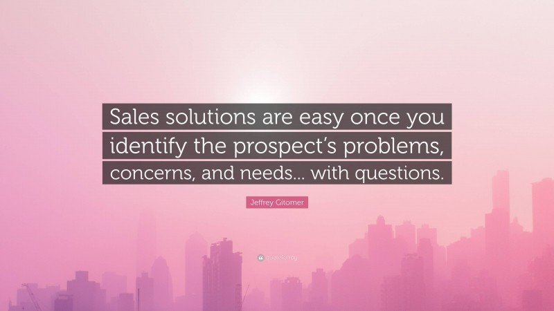Jeffrey Gitomer Quote: “Sales solutions are easy once you identify the prospect’s problems, concerns, and needs... with questions.”