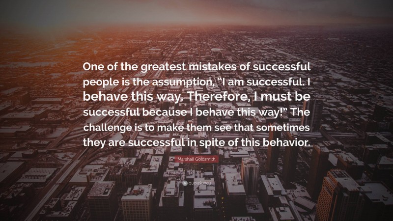 Marshall Goldsmith Quote: “One of the greatest mistakes of successful people is the assumption, “I am successful. I behave this way. Therefore, I must be successful because I behave this way!” The challenge is to make them see that sometimes they are successful in spite of this behavior.”