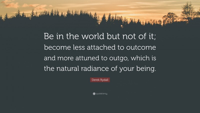 Derek Rydall Quote: “Be in the world but not of it; become less attached to outcome and more attuned to outgo, which is the natural radiance of your being.”