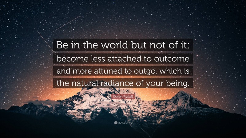 Derek Rydall Quote: “Be in the world but not of it; become less attached to outcome and more attuned to outgo, which is the natural radiance of your being.”