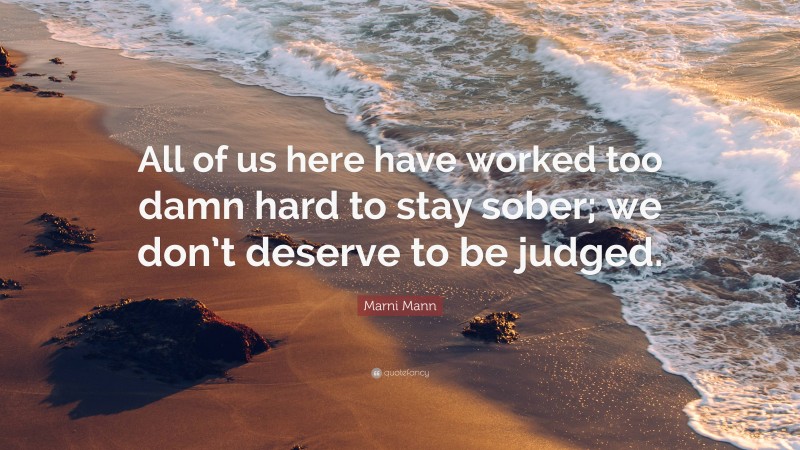 Marni Mann Quote: “All of us here have worked too damn hard to stay sober; we don’t deserve to be judged.”