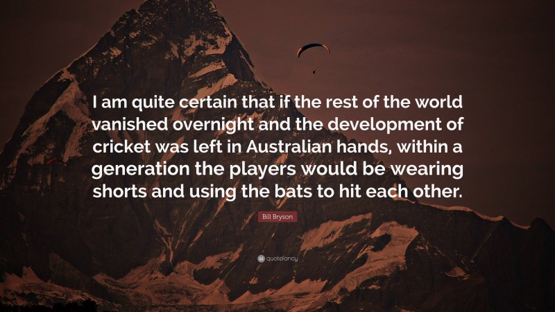 Bill Bryson Quote: “I am quite certain that if the rest of the world vanished overnight and the development of cricket was left in Australian hands, within a generation the players would be wearing shorts and using the bats to hit each other.”