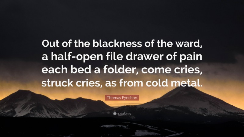 Thomas Pynchon Quote: “Out of the blackness of the ward, a half-open file drawer of pain each bed a folder, come cries, struck cries, as from cold metal.”