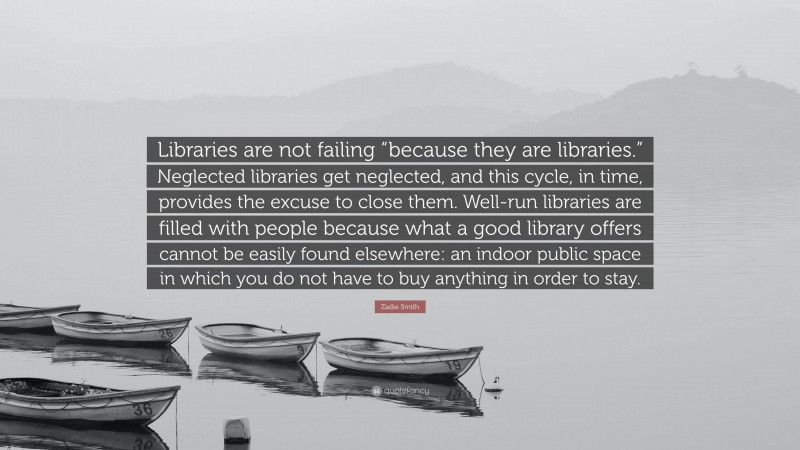 Zadie Smith Quote: “Libraries are not failing “because they are libraries.” Neglected libraries get neglected, and this cycle, in time, provides the excuse to close them. Well-run libraries are filled with people because what a good library offers cannot be easily found elsewhere: an indoor public space in which you do not have to buy anything in order to stay.”