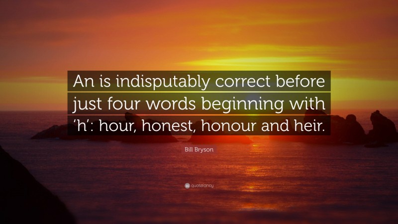 Bill Bryson Quote: “An is indisputably correct before just four words beginning with ‘h’: hour, honest, honour and heir.”