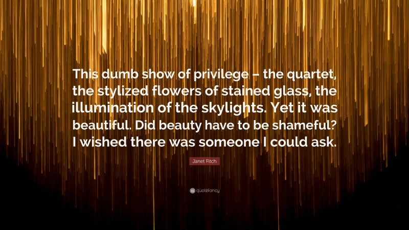 Janet Fitch Quote: “This dumb show of privilege – the quartet, the stylized flowers of stained glass, the illumination of the skylights. Yet it was beautiful. Did beauty have to be shameful? I wished there was someone I could ask.”