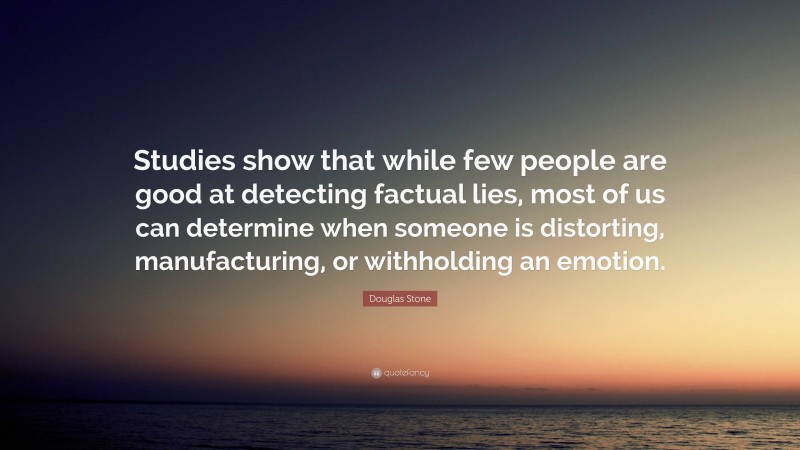 Douglas Stone Quote: “Studies show that while few people are good at detecting factual lies, most of us can determine when someone is distorting, manufacturing, or withholding an emotion.”