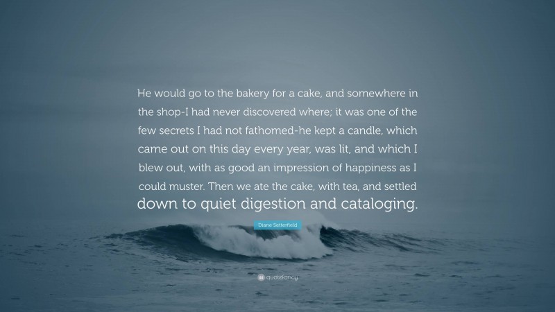 Diane Setterfield Quote: “He would go to the bakery for a cake, and somewhere in the shop-I had never discovered where; it was one of the few secrets I had not fathomed-he kept a candle, which came out on this day every year, was lit, and which I blew out, with as good an impression of happiness as I could muster. Then we ate the cake, with tea, and settled down to quiet digestion and cataloging.”