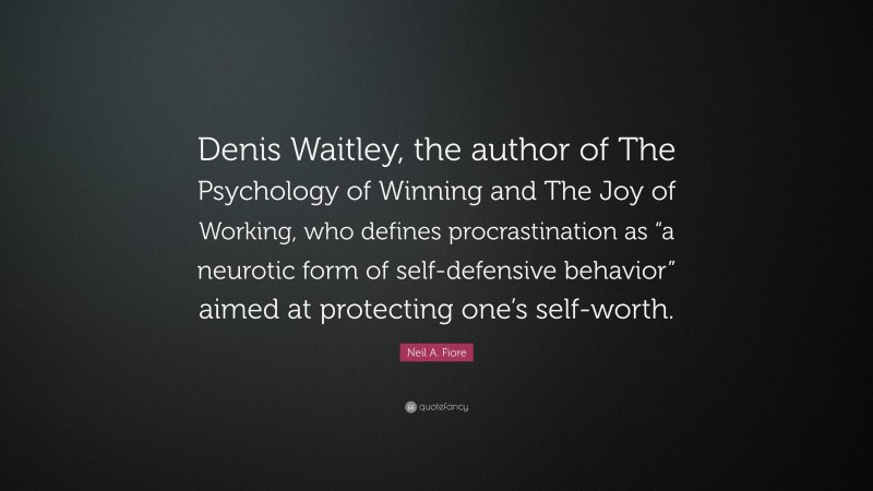 Neil A. Fiore Quote: “Denis Waitley, the author of The Psychology of Winning and The Joy of Working, who defines procrastination as “a neurotic form of self-defensive behavior” aimed at protecting one’s self-worth.”
