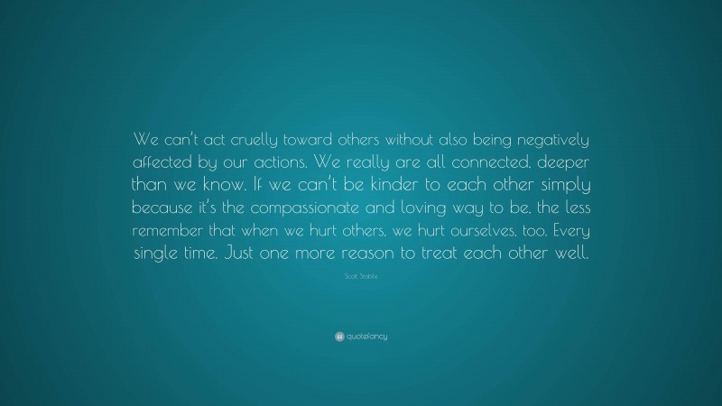 Scott Stabile Quote: “We can’t act cruelly toward others without also being negatively affected by our actions. We really are all connected, deeper than we know. If we can’t be kinder to each other simply because it’s the compassionate and loving way to be, the less remember that when we hurt others, we hurt ourselves, too. Every single time. Just one more reason to treat each other well.”