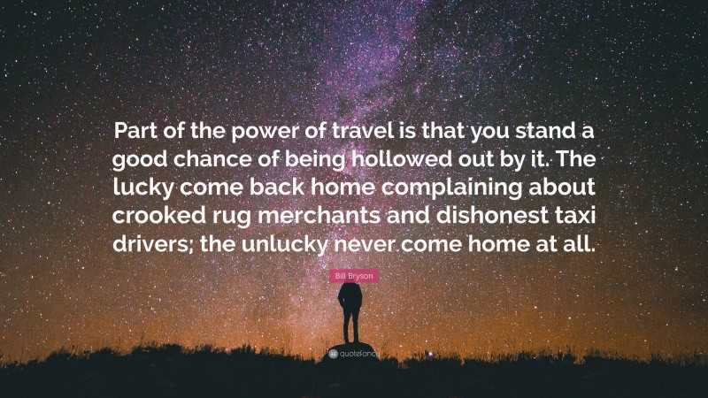 Bill Bryson Quote: “Part of the power of travel is that you stand a good chance of being hollowed out by it. The lucky come back home complaining about crooked rug merchants and dishonest taxi drivers; the unlucky never come home at all.”