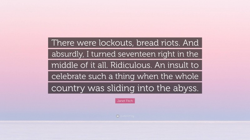 Janet Fitch Quote: “There were lockouts, bread riots. And absurdly, I turned seventeen right in the middle of it all. Ridiculous. An insult to celebrate such a thing when the whole country was sliding into the abyss.”