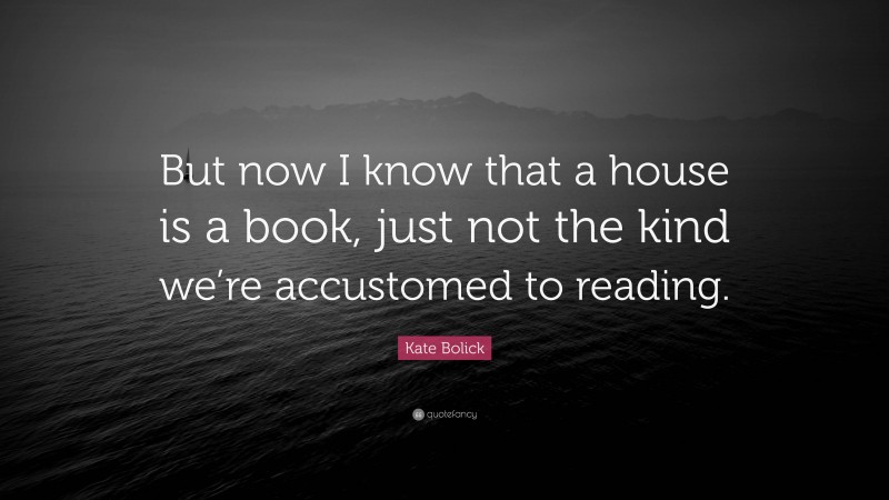 Kate Bolick Quote: “But now I know that a house is a book, just not the kind we’re accustomed to reading.”