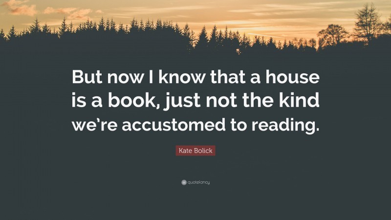 Kate Bolick Quote: “But now I know that a house is a book, just not the kind we’re accustomed to reading.”