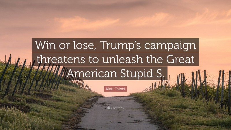 Matt Taibbi Quote: “Win or lose, Trump’s campaign threatens to unleash the Great American Stupid S.”