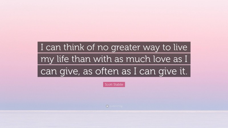 Scott Stabile Quote: “I can think of no greater way to live my life than with as much love as I can give, as often as I can give it.”