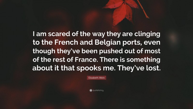 Elizabeth Wein Quote: “I am scared of the way they are clinging to the French and Belgian ports, even though they’ve been pushed out of most of the rest of France. There is something about it that spooks me. They’ve lost.”