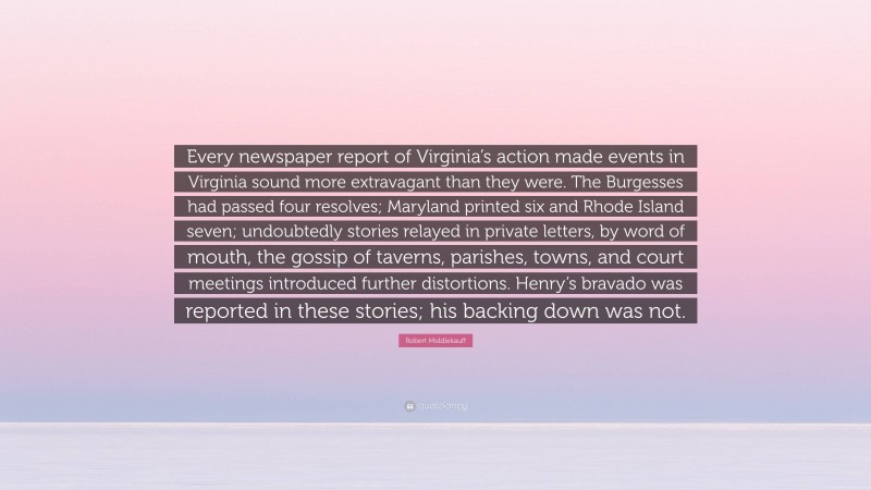 Robert Middlekauff Quote: “Every newspaper report of Virginia’s action made events in Virginia sound more extravagant than they were. The Burgesses had passed four resolves; Maryland printed six and Rhode Island seven; undoubtedly stories relayed in private letters, by word of mouth, the gossip of taverns, parishes, towns, and court meetings introduced further distortions. Henry’s bravado was reported in these stories; his backing down was not.”