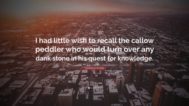 Geraldine Brooks Quote: “I had little wish to recall the callow peddler who would turn over any dank stone in his quest for knowledge.”