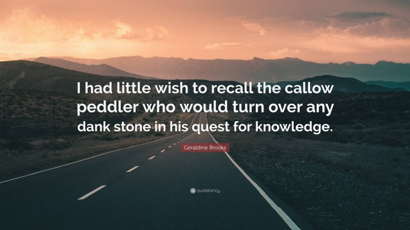 Geraldine Brooks Quote: “I had little wish to recall the callow peddler who would turn over any dank stone in his quest for knowledge.”