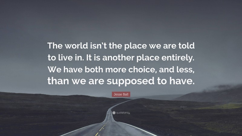 Jesse Ball Quote: “The world isn’t the place we are told to live in. It is another place entirely. We have both more choice, and less, than we are supposed to have.”