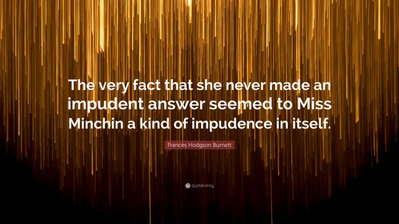 Frances Hodgson Burnett Quote: “The very fact that she never made an impudent answer seemed to Miss Minchin a kind of impudence in itself.”