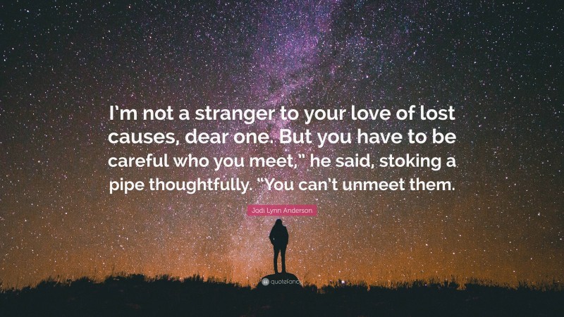 Jodi Lynn Anderson Quote: “I’m not a stranger to your love of lost causes, dear one. But you have to be careful who you meet,” he said, stoking a pipe thoughtfully. “You can’t unmeet them.”