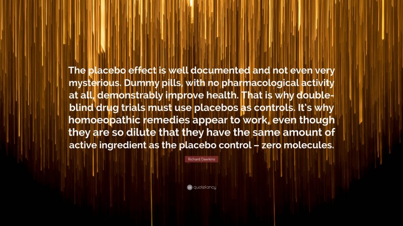 Richard Dawkins Quote: “The placebo effect is well documented and not even very mysterious. Dummy pills, with no pharmacological activity at all, demonstrably improve health. That is why double-blind drug trials must use placebos as controls. It’s why homoeopathic remedies appear to work, even though they are so dilute that they have the same amount of active ingredient as the placebo control – zero molecules.”