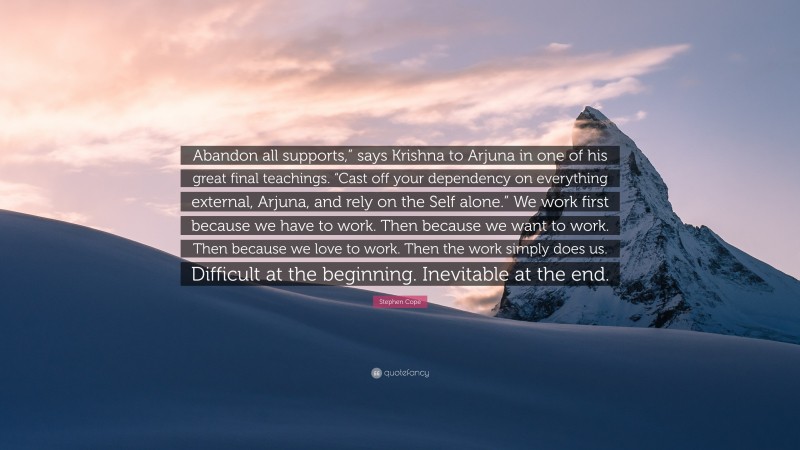 Stephen Cope Quote: “Abandon all supports,” says Krishna to Arjuna in one of his great final teachings. “Cast off your dependency on everything external, Arjuna, and rely on the Self alone.” We work first because we have to work. Then because we want to work. Then because we love to work. Then the work simply does us. Difficult at the beginning. Inevitable at the end.”