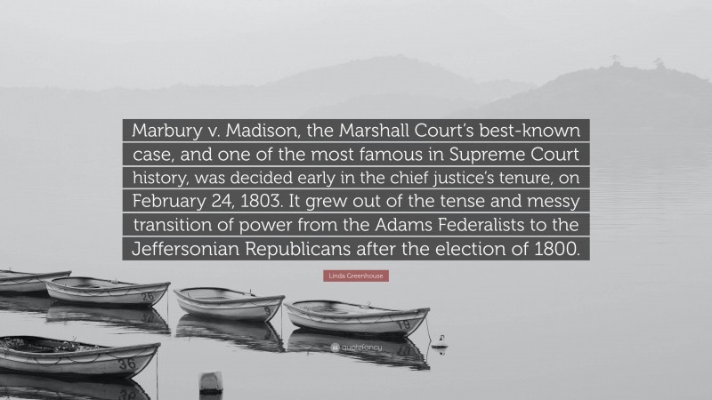 Linda Greenhouse Quote: “Marbury v. Madison, the Marshall Court’s best-known case, and one of the most famous in Supreme Court history, was decided early in the chief justice’s tenure, on February 24, 1803. It grew out of the tense and messy transition of power from the Adams Federalists to the Jeffersonian Republicans after the election of 1800.”