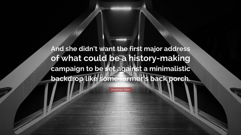 Jonathan Allen Quote: “And she didn’t want the first major address of what could be a history-making campaign to be set against a minimalistic backdrop like some farmer’s back porch.”