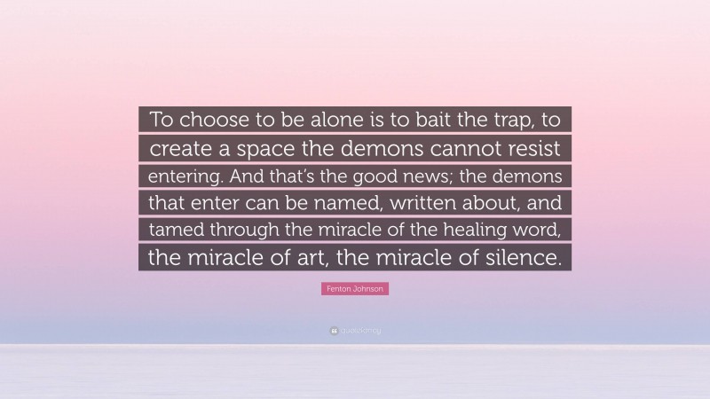 Fenton Johnson Quote: “To choose to be alone is to bait the trap, to create a space the demons cannot resist entering. And that’s the good news; the demons that enter can be named, written about, and tamed through the miracle of the healing word, the miracle of art, the miracle of silence.”