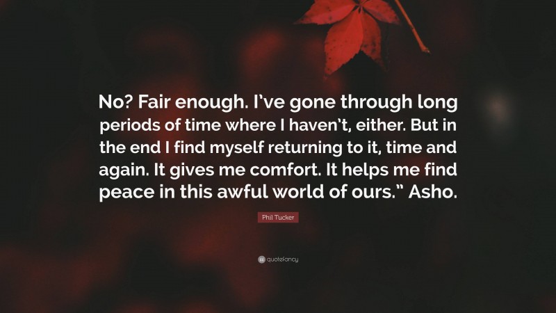 Phil Tucker Quote: “No? Fair enough. I’ve gone through long periods of time where I haven’t, either. But in the end I find myself returning to it, time and again. It gives me comfort. It helps me find peace in this awful world of ours.” Asho.”