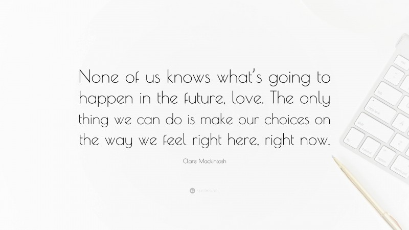 Clare Mackintosh Quote: “None of us knows what’s going to happen in the future, love. The only thing we can do is make our choices on the way we feel right here, right now.”