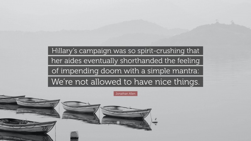 Jonathan Allen Quote: “Hillary’s campaign was so spirit-crushing that her aides eventually shorthanded the feeling of impending doom with a simple mantra: We’re not allowed to have nice things.”