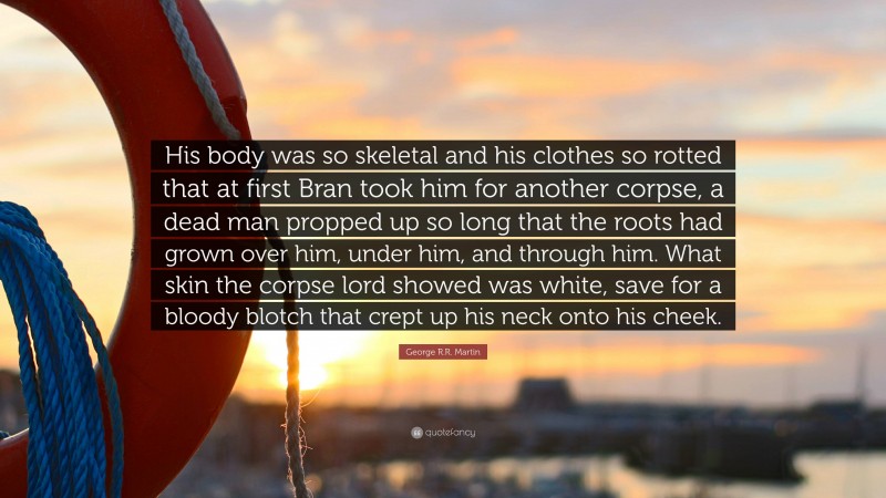 George R.R. Martin Quote: “His body was so skeletal and his clothes so rotted that at first Bran took him for another corpse, a dead man propped up so long that the roots had grown over him, under him, and through him. What skin the corpse lord showed was white, save for a bloody blotch that crept up his neck onto his cheek.”