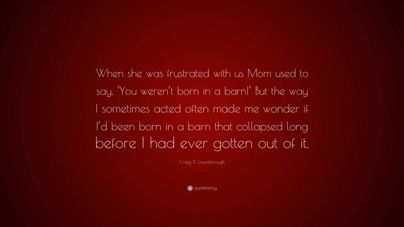 Craig D. Lounsbrough Quote: “When she was frustrated with us Mom used to say, ‘You weren’t born in a barn!’ But the way I sometimes acted often made me wonder if I’d been born in a barn that collapsed long before I had ever gotten out of it.”