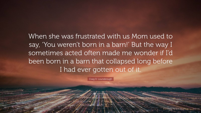 Craig D. Lounsbrough Quote: “When she was frustrated with us Mom used to say, ‘You weren’t born in a barn!’ But the way I sometimes acted often made me wonder if I’d been born in a barn that collapsed long before I had ever gotten out of it.”
