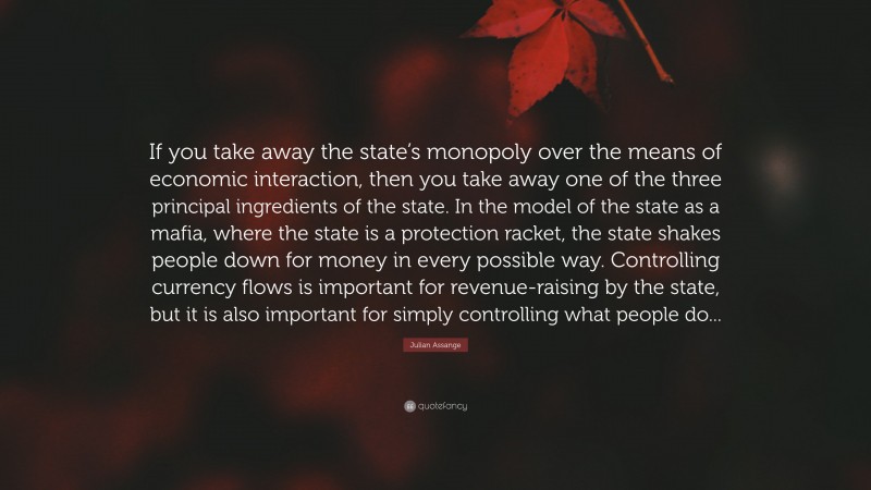 Julian Assange Quote: “If you take away the state’s monopoly over the means of economic interaction, then you take away one of the three principal ingredients of the state. In the model of the state as a mafia, where the state is a protection racket, the state shakes people down for money in every possible way. Controlling currency flows is important for revenue-raising by the state, but it is also important for simply controlling what people do...”