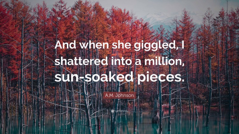 A.M. Johnson Quote: “And when she giggled, I shattered into a million, sun-soaked pieces.”