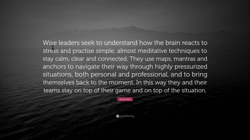 James Kerr Quote: “Wise leaders seek to understand how the brain reacts to stress and practise simple, almost meditative techniques to stay calm, clear and connected. They use maps, mantras and anchors to navigate their way through highly pressurized situations, both personal and professional, and to bring themselves back to the moment. In this way they and their teams stay on top of their game and on top of the situation.”