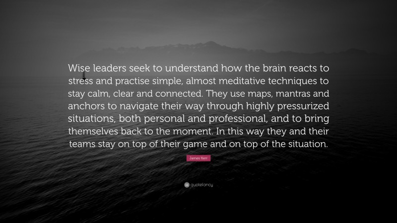 James Kerr Quote: “Wise leaders seek to understand how the brain reacts to stress and practise simple, almost meditative techniques to stay calm, clear and connected. They use maps, mantras and anchors to navigate their way through highly pressurized situations, both personal and professional, and to bring themselves back to the moment. In this way they and their teams stay on top of their game and on top of the situation.”