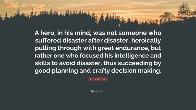 Stephen R. Bown Quote: “A hero, in his mind, was not someone who suffered disaster after disaster, heroically pulling through with great endurance, but rather one who focused his intelligence and skills to avoid disaster, thus succeeding by good planning and crafty decision making.”