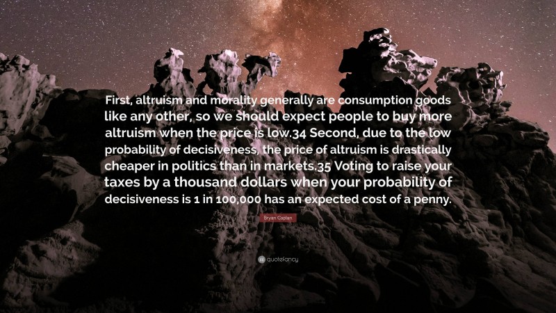 Bryan Caplan Quote: “First, altruism and morality generally are consumption goods like any other, so we should expect people to buy more altruism when the price is low.34 Second, due to the low probability of decisiveness, the price of altruism is drastically cheaper in politics than in markets.35 Voting to raise your taxes by a thousand dollars when your probability of decisiveness is 1 in 100,000 has an expected cost of a penny.”