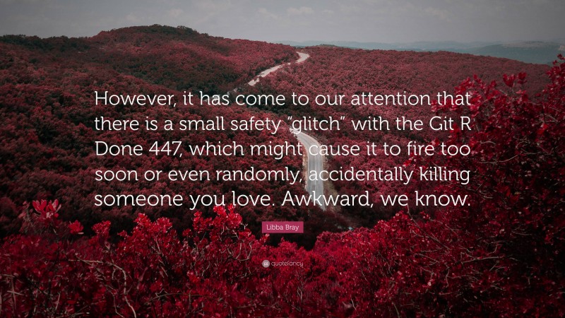 Libba Bray Quote: “However, it has come to our attention that there is a small safety “glitch” with the Git R Done 447, which might cause it to fire too soon or even randomly, accidentally killing someone you love. Awkward, we know.”