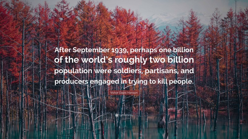 Victor Davis Hanson Quote: “After September 1939, perhaps one billion of the world’s roughly two billion population were soldiers, partisans, and producers engaged in trying to kill people.”
